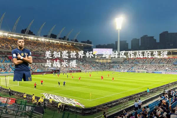 美加墨世界杯：跨时区作战的生理与战术博弈